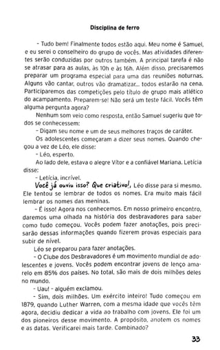 Disciplina de ferro
- Tudo bem! Finalmente todos estão aqui. Meu nome é Samuel,
e eu serei o conselheiro do grupo de vocês. Mas atividades diferen-
tes serão conduzidas por outros também. A principal tarefa é não
se atrasar para as aulas, às 10h e às 16h. Além disso, precisaremos
preparar um programa especial para uma das reuniões noturnas.
Alguns vão cantar, outros vão dramatizar... todos estarão na cena.
Participaremos das competições pelo título de grupo mais atlético
do acampamento. Preparem-se! Não será um teste fácil. Vocês têm
alguma pergunta agora?
Nenhum som veio como resposta, então Samuel sugeriu que to-
dos se conhecessem:
- Digam seu nome e um de seus melhores traços de caráter.
Os adolescentes começaram a dizer seus nomes. Quando che-
gou a vez de Léo, ele disse:
- Léo, esperto.
Ao lado dele, estava o alegre Vítor e a confiável Mariana. Letícia
disse:
- Letícia, incrível.
Voeê já 01.tVi1.t isso? {Q1.te tt"ia·tivo!, Léo disse para si mesmo.
Ele tentou se lembrar de todos os nomes. Era muito mais fácil
lembrar os nomes das meninas.
- É isso! Agora nos conhecemos. Em nosso primeiro encontro,
daremos uma olhada na história dos desbravadores para saber
como tudo começou. Vocês podem fazer anotações, pois preci-
sarão dessas informações quando fizerem provas especiais para
subir de nível.
Léo se preparou para fazer anotações.
- o Clube dos Desbravadores é um movimento mundial de ado-
lescentes e jovens. Vocês podem encontrar jovens de lenço ama-
relo em 85% dos países. No total, são mais de dois milhões deles
no mundo.
- Uau! - alguém exclamou.
- Sim, dois milhões. Um exército inteiro! Tudo começou em
1879, quando Luther Warren, com a mesma idade que vocês têm
agora, decidiu dedicar a vida ao trabalho com jovens. Ele foi um
dos pioneiros desse movimento. A propósito, anotem os nomes
e as datas. Verificarei mais tarde. Combinado?
 