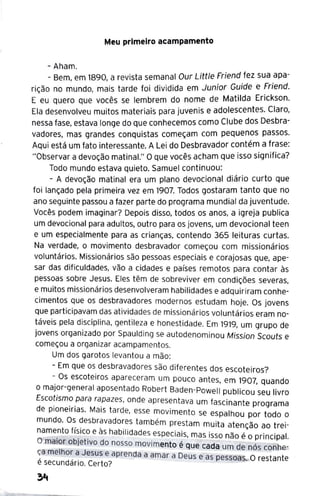 Meu primeiro acampamento
- Aham.
- Bem, em 1890, a revista semanal Our Little Friend fez sua apa-
rição no mundo, mais tarde foi dividida em Junior G~ide e :riend.
E eu quero que vocês se lembrem do nome de Mat1lda Erickson.
Ela desenvolveu muitos materiais para juvenis e adolescentes. Claro,
nessa fase, estava longe do que conhecemos como Clube dos Desbra-
vadores, mas grandes conquistas começam com pequenos passos.
Aqui está um fato interessante. A Lei do Desbravador contém a frase:
"Observar a devoção matinal." O que vocês acham que isso significa?
Todo mundo estava quieto. Samuel continuou:
- A devoção matinal era um plano devocional diário curto que
foi lançado pela primeira vez em 1907. Todos gostaram tanto que no
ano seguinte passou a fazer parte do programa mundial da juventude.
Vocês podem imaginar? Depois disso, todos os anos, a igreja publica
um devocional para adultos, outro para os jovens, um devocional teen
e um especialmente para as crianças, contendo 365 leituras curtas.
Na verdade, o movimento desbravador começou com missionários
voluntários. Missionários são pessoas especiais e corajosas que, ape-
sar das dificuldades, vão a cidades e países remotos para contar às
pessoas sobre Jesus. Eles têm de sobreviver em condições severas,
e muitos missionários desenvolveram habilidades e adquiriram conhe-
cimentos que os desbravadores modernos estudam hoje. Os jovens
que participavam das atividades de missionários voluntários eram no-
táveis pela disciplina, gentileza e honestidade. Em 1919, um grupo de
jovens organizado por Spaulding se autodenominou Mission Scouts e
começou a organizar acampamentos.
Um dos garotos levantou a mão:
- Em que os desbravadores são diferentes dos escoteiros?
- Os escoteiros apareceram um pouco antes, em 1907, quando
o major-general aposentado Robert Baden-Powell publicou seu livro
Escotismo para rapazes, onde apresentava um fascinante programa
de pioneirias. Mais tarde, esse movimento se espalhou por todo o
mundo. Os desbravadores também prestam muita atenção ao trei-
name_
nto fí~ic~ e às habilidades especiais, mas is~? não é O principal.
O maior ob1et1vo do nosso movimento é que cada um de nós contle.-
~a melho~ a Jesus e aprenda a amar a Deus e as pessoas. o restante
e secundaria. Certo?
 