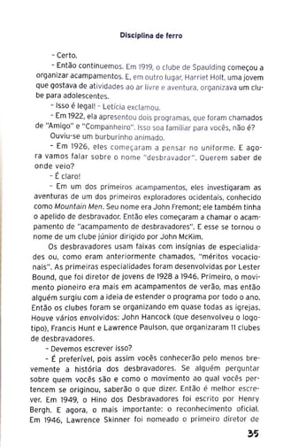 Disciplina de ferro
- Certo.
- Então continuemos. Em 1919, o clube de Spaulding começou a
organizar acampamentos. E, em outro lugar, Harriet Holt, uma jovem
que gostava de atividades ao ar livre e aventura, organizava um clu-
be para adolescentes.
- Isso é legal! - Letícia exclamou.
- Em 1922, ela apresentou dois programas, que foram chamados
de "Amigo" e "Companheiro". Isso soa familiar para vocês, não é?
Ouviu-se um burburinho animado.
- Em 1926, el es começa ram a pensar no uniforme. E ago-
ra vamos falar sobre o nome "desbravador". Querem saber de
onde veio?
- É claro!
- Em um dos primeiros acampamentos, eles investigaram as
aventuras de um dos primeiros exploradores ocidentais, conhecido
como Mountain Men. Seu nome era John Fremont; ele também tinha
o apelido de desbravador. Então eles começaram a chamar o acam-
pamento de "acampamento de desbravadores". E esse se tornou o
nome de um clube júnior dirigido por John McKim.
Os desbravadores usam faixas com insígnias de especialida-
des ou, como eram anteriormente chamados, " méritos vocacio-
nais". As primeiras especialidades foram desenvolvidas por Lester
Bound, que foi diretor de jovens de 1928 a 1946. Primeiro, o movi-
mento pioneiro era mais em acampamentos de verão, mas então
alguém surgiu com a ideia de estender o programa por todo o ano.
Então os clubes foram se organizando em quase todas as igrejas.
Houve vários envolvidos: John Hancock (que desenvolveu o logo-
tipo), Francis Hunt e Lawrence Paulson, que organizaram 11 clubes
de desbravadores.
- Devemos escrever isso?
- É preferível, pois assim vocês conhecerão pelo menos bre-
vemente a história dos desbravadores. Se alguém perguntar
sobre quem vocês são e como o movimento ao qual vocês per-
tencem se originou, saberão o que dizer. Então é melhor escre-
ver. Em 1949, o Hino dos Desbravadores foi escrito por Henry
Bergh. E agora, o mais importante: o reconhecimento oficial.
Em 1946, Lawrence Skinner foi nomeado o primeiro diretor de
 
