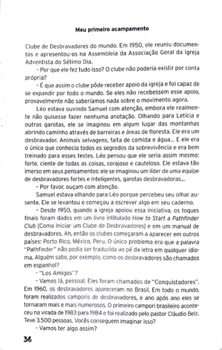 Meu primeiro acampamento
Clube de Desbravadores do mundo. Em 1950, ele reuniu documen-
tos e apresentou-os na Assembleia da Associação Geral da Igreja
Adventista do Sétimo Dia.
- Por que ele fez tudo isso? Oclube não poderia existir por conta
própria?
- Éque assim o clube pôde receber apoio da igreja e foi capaz de
se expandir por todo o mundo. Se eles não recebessem esse apoio,
provavelmente não saberíamos nada sobre o movimento agora.
Léo estava ouvindo Samuel com atenção, embora ele realmen-
te não quisesse fazer nenhuma anotação. Olhando para Letícia e
outras garotas, ele se imaginou em algum lugar das montanhas
abrindo caminho através de barreiras e áreas de floresta. Ele era um
desbravador. Animais selvagens, falta de comida e água... E ele era
o único que conhecia todos os segredos da sobrevivência e era bem
treinado para esses testes. Léo pensou que ele seria assim mesmo:
forte, ciente de todas as coisas, corajoso e cauteloso. Ele estava tão
imerso em seus pensamentos: ele se imaginou um líder de uma equipe
de desbravadores fortes e inteligentes, garotas desbravadoras...
- Por favor, ouçam com atenção.
Samuel estava olhando para Léo porque percebeu seu olhar au-
sente. Ele se levantou e começou a escrever algo em seu caderno.
- Desde 1
950, quando a igreja apoiou essa iniciativa, os toques
finais foram dados em um livro intitulado How to Start a Pathfinder
Club [Como Iniciar um Clube de Desbravadores] e em um manual de
desbravadores. Ah, então os clubes começaram a aparecer em outros
países: Porto Rico, México, Peru. O único problema era que a palavra
"Pathfinder" não podia ser traduzida ao pé da letra em qualquer idio-
ma. Alguém sabe, por exemplo, como os desbravadores são chamados
em espanhol?
- "Los Amigos"?
- Vamos lá, pessoal. Eles foram chamados de "Conquistadores".
Em 1960, os desbravadores apareceram no Brasil. Em todo o mundo,
foram realizados camporis de desbravadores, e ano após ano eles se
tornaram mais e mais numerosos. Oprimeiro campori brasileiro aconte-
ceu na virada de 1
983 para 1984 e foi realizado pelo pastor Cláudio Belz.
Teve 3.500 pessoas. Vocês conseguem imaginar isso?
- Vamos ter algo assim?
 