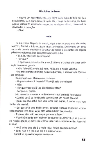 Disciplina de ferro
- Houve um recentemente, em 2019, com mais de 100 mil des-
bravadores. E, é claro, haverá mais. Ok, chega de história por hoje.
Agora vamos às atividades especiais e, depois disso, carrossel de
atividades e natação.
- Oba!
O dia voou. Depois de nadar, jogar e ter o programa da noite,
Marcos, Daniel e Léo estavam mais animados. Envolvidos em seus
sacos de dormir, ouvindo o farfalhar de folhas e os cantos de alguns
pássaros noturnos, eles conversavam sobre o dia:
- Ei, Léo, você nos surpreende!
- Por quê?
- É apenas o primeiro dia, e você já teve a chance de fazer ami-
zade com uma garota.
- Não fui eu! Ela veio até mim. Aliás, ela é nossa vizinha.
- Há três garotas bonitas naquela barraca. E somos três. Vamos
ser amigos?
Daniel cutucou Marcos nas costelas:
- O que você está fazendo? Você já está dormindo?
- Não.
- Por que você está tão silencioso então?
- Porque eu quero.
Léo levantou a cabeça tentando ver seus amigos no escuro:
- Daniel, você se lembra de como fazer um nó de escota?
- Bem, eu não acho que vou fazer isso agora, à noite, mas vou
tentar de manhã.
- Eu gostaria que tivéssemos aquelas cordas especiais como
todo mundo tem aqui. Veja, eles vieram bem preparados.
- Espere, eles vão ver o que podemos fazer!
- Você não pode ser melhor do que o tio Almir! Ele se juntou
ao nosso grupo e mostrou como fazer nós rapidamente. Isso foi
ótimo!
- Você acha que ele é o mais legal neste acampamento?
- Bem, não é à toa que ele é o diretor aqui.
Daniel se aproximou para sussurrar:
31
 