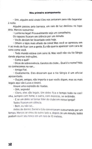 Meu primeiro acampamento
- Shh, alguém está vindo! Eles nos avisaram para não tagarelar
à noite.
Alguém passou pela barraca, um raio de luz deslizou no topo
dela. Marcos sussurrou:
- Lanterna legal! Provavelmente seja um conselheiro.
Os rapazes ficaram em silêncio por um minuto.
- Vocês deviam ter levantado cedo hoje.
- Olhem o lápis mais afiado da caixa! Mas você se apressou em
ir ao invés de ficar com a gente. Eu não queria aparecer com cara de
sono como você.
- Todo mundo estava com sono lá. Mas você não viu tio Sérgio
dando algumas instruções.
- Como o quê?
- Dicas de sobrevivência. Garotos do clube... Qual é o nome? Nós
os conhecemos na van...
- Amigo Fiel.
- Exatamente. Eles disseram que o tio Sérgio é um oficial
aposentado.
- Ouçam, amigos, não importa o que vocês digam, mas os mais
legais aqui são Lucas e André.
Houve uma explosão de risadas.
- Shh, segredo!
- Claro, eles são legais. Um deles fica o tempo todo na cozi-
nha, sempre com fome, o outro, com músicos, se exibindo.
- E se um deles se tornar líder do clube em nossa igreja?
Todos ficaram em silêncio.
- Bem, eu não sei...
Antes de dormir, Daniel e Léo conversaram sussurrando por um
tempo, Marcos se virou do outro lado e, depois de um minuto, todos
podiam ouvir seu ronco em um raio de 10 metros.
~I
 