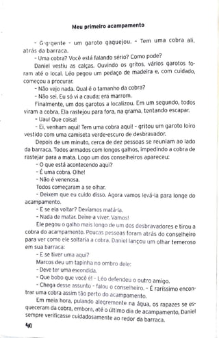 Meu primeiro acampamento
- G-g-gente - um garoto gaguejou. - Tem uma cobra ali,
atrás da barraca.
- Uma cobra? Você está falando sério? Como pode?
Daniel vestiu as calças. Ouvindo os gritos, vários garotos fo-
ram até o local. Léo pegou um pedaço de madeira e, com cuidado,
começou a procurar.
- Não vejo nada. Qual é o tamanho da cobra?
- Não sei. Eu só vi a cauda; era marrom.
Finalmente, um dos garotos a localizou. Em um segundo, todos
viram a cobra. Ela rastejou para fora, na grama, tentando escapar.
- Uau! Que coisa!
- Ei, venham aqui! Tem uma cobra aqui! - gritou um garoto loiro
vestido com uma camiseta verde-escuro de desbravador.
Depois de um minuto, cerca de dez pessoas se reuniam ao lado
da barraca. Todos armados com longos galhos, impedindo a cobra de
rastejar para a mata. Logo um dos conselheiros apareceu:
- O que está acontecendo aqui?
- É uma cobra. Olhe!
- Não é venenosa.
Todos começaram a se olhar.
- Deixem que eu cuido disso. Agora vamos levá-la para longe do
acampamento.
- Ese ela voltar? Devíamos matá-la.
- Nada de matar. Deixe-a viver. Vamos!
Ele pegou o galho maislongo de um dos desbravadores e tirou a
cobra do acampamento. Poucas pessoas foram atrás do conselheiro
para ver como ele soltaria a cobra. Daniel lançou um olhar temeroso
em sua barraca:
- Ese tiver uma aqui?
Marcos deu um tapinha no ombro dele:
- Deve ter uma escondida.
- Que bobo que você é! - Léo defendeu o outro am·
Ch IQO.
- ega desse assunto - falou o conselheiro. - É raríssimo encon-
trar uma cobra assim tão perto do acampam t
en o.
Em meia hora pulando aleg t ,
, remen e na _
agua, os rapazes se es-
queceram da cobra embora até ,it· .
. . ' , ou 1
mo dia de acampamento, Daniel
sempre verificasse cuidadosamente ao redo d b
r a arraca.
'10
 