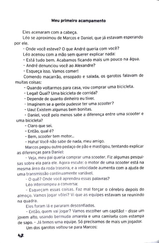 Meu primeiro acampamento
Eles acenaram com a cabeça.
Léo se aproximou de Marcos e Daniel, que já estavam esperando
por ele.
- Onde você esteve? O que André queria com você?
Léo acenou com a mão sem querer explicar nada:
- Está tudo bem. Acabamos ficando mais um pouco na água.
- André denunciou você ao Alexandre?
- Esqueça isso. Vamos comer!
Comendo macarrão, ensopado e salada, os garotos falavam de
muitas coisas:
- Quando voltarmos para casa, vou comprar uma bicicleta.
- Legal! Qual? Uma bicicleta de corrida?
- Depende de quanto dinheiro eu tiver.
- Imaginem se a gente pudesse ter uma scooter?
- Uau! Existem algumas bem bonitas.
- Daniel, você pelo menos sabe a diferença entre uma scooter e
uma bicicleta?
- Claro que sei.
- Então, qual é?
- Bem, scooter tem motor...
- Haha! Você não sabe de nada, meu amigo.
Marcos pegou outro pedaço de pão e mastigou, tentando explicar
as diferenças para Daniel:
- Veja, meu pai queria comprar uma scooter. Fiz algumas pesqui-
sas sobre ela para ele. Agora escute: o motor de uma scooter está na
mesma área da roda traseira, e a velocidade aumenta com a ajuda de
uma transmissão continuamente variável.
- O quê? Onde você aprendeu essas palavras?
Léo interrompeu a conversa:
- Esqueçam essas coisas. Faz mal forçar o cérebro depois do
almoço. Vamos jogar vôlei? Vi que as equipes estavam se reunindo
na quadra.
Eles foram lá e pararam desconfiados.
- Então, quem vai jogar? Vamos escolher um capitão! - disse um
jovem alto, usando bermuda amarela e uma camiseta com estampa
de sapo. - J á temos uma equipe. Só precisamos de mais um jogador.
Um dos garotos voltou-se para Marcos:
 