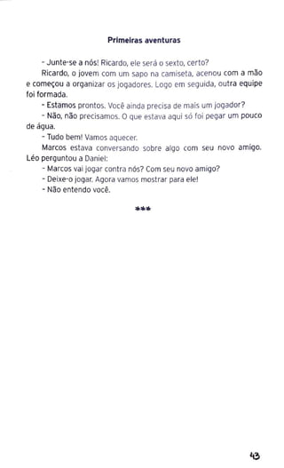 Primeiras aventuras
- Junte-se a nós! Ricardo, ele será o sexto, certo?
Ricardo, o jovem com um sapo na camiseta, acenou com a mão
e começou a organizar os jogadores. Logo em seguida, outra equipe
foi formada.
- Estamos prontos. Você ainda precisa de mais um jogador?
- Não, não precisamos. O que estava aqui só foi pegar um pouco
de água.
- Tudo bem! Vamos aquecer.
Marcos estava conversando sobre algo com seu novo amigo.
Léo perguntou a Daniel:
- Marcos vai jogar contra nós? Com seu novo amigo?
- Deixe-o jogar. Agora vamos mostrar para ele!
- Não entendo você.
 