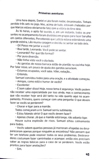Primeiras aventuras
Uma hora depois, Daniel e Léo foram nadar, desanimados. Tinham
perdido três sets no jogo. Mas, acima de tudo, estavam chateados por-
que Marcos estava obviamente feliz com a vitória do time dele.
Às 16 horas, o apito foi ouvido, e, em um instante, todos os pre-
sentes no acampamento foram divididos em grupos para fazer barulho
em cantos diferentes. Percebendo que Letícia estava estendendo uma
grande esteira, Léo reuniu coragem e decidiu se sentar ao lado dela.
- Oi! Posso me juntar a você?
- Boa tarde, Leonardo. Você pode se sentar.
- Leonardo? Por que tão formal?
- Por pura diversão.
- Não tinha visto você o dia todo.
- As garotas de nossa barraca estão de plantão na cozinha hoje.
Por falar nisso, um pouco de ajuda dos garotos seria bom.
- Estamos ocupados, você sabe. Vôlei, natação...
- Entendo.
Samuel convidou todos para uma oração, e a atividade começou.
- Amigos, como está o humor de vocês?
- Excelente!
- Ébom saber disso! Hoje, nosso tema é segurança. Vocês podem
não receber uma especialidade por isso ainda, mas o conhecimento
que vão receber hoje será útil tanto na vida quanto aqui no acam-
pamento. Primeiro, quero começar com uma pergunta: O que devem
fazer se vocês se perderem?
- Chorar e ligar para a mamãe.
Todos começaram a rir. Samuel sorriu sutilmente.
- Estou falando sério! O que vocês devem fazer?
- Apenas chorar. Já que a mamãe está longe, não adianta ligar.
Houve outra explosão de risos. Samuel olhou calmamente
para todos.
- Vocês sabem quantas pessoas já morreram afogadas ou desa-
pareceram apenas porque ninguém as encontrou? Não pensem que
ter um telefone pode resolver todos os seus problemas. Desbrava-
dores costumam fazer caminhadas e acampar; então eles precisam
saber as regras básicas para o caso de se perderem. Vocês estão
prontos para fazer anotações?
- Sim.
 