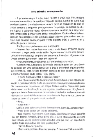 Meu primeiro acampamento
- A primeira regra é esta: orar. Peçam a Deus que lhes mostre
o caminho e os livre de qualquer tipo de perigo. Acima de tudo, não
se desesperem. Um desbravador nunca deve se esquecer de que os
anjos sempre o seguem, protegendo-o do perigo. Lembrem-se dis-
so. Agora, a segunda regra: não se apressem, sentem-se e reservem
um tempo para pensar sem entrar em pânico. Vocês não precisam
pensar nos perigos e nos animais assustadores que podem encon-
trar, mas pensem aonde ir (para frente ou para trás) e como atrair a
atenção para si mesmo.
- Então, como podemos atrair a atenção?
- Vamos falar sobre isso um pouco mais tarde. Próxima regra:
marquem o lugar onde vocês estão. Façam um corte em uma árvore,
pendurem um pedaço de pano em uma vara, inventem alguma coisa.
O que acham que devem fazer em seguida?
- Provavelmente, precisamos dar uma olhada ao redor.
- Exatamente. A regra diz que vocês precisam subir em uma árvo-
re ou subir em uma colina, tentar ver a área e encontrar alguns pontos
de referência. Mas, se não tiverem certeza de que podem chegar lá,
é melhor ficarem onde estão. Ficou claro?
- O quê? Apenas sentar e esperar, é isso?
- Não, não exatamente. Façam sinais. Se decidirem ir em alguma di-
reção, o mais importante é não se colocarem em uma situação ainda pior.
Se tiverem uma bússola ou um mapa, tentem usá-lo. Façam isso para
determinar sua localização e, em seguida, escolham uma direção e si-
gam em frente. Faremos uma caminhada onde todos serão capazes de
demonstrar sua habilidade de usar uma bússola. Agora vamos conversar
sobre os sinais. O que pode servir de sinal?
- Fogo.
- Algo mais?
Letícia, que estava ouvindo Samuel com atenção, acrescentou:
- Você pode agitar um tecido brilhante.
- Isso mesmo, muito bem. Além disso, podem fazer sinais sonoros
ou, em termos simples, gritar bem alto e ouvir atentamente os sons
que voltam. Vocês podem tentar acender uma luz com um espelho ou
apitar. Aliás, como deve ser esse sinal de luz?
- Talvez deva ser grande.
- Bem, com certeza, deve ser grande. O que mais? Quem sabe?
 
