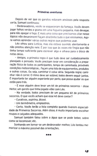Primeiras aventuras
Depois de ver que os garotos estavam ansiosos pela resposta
certa, Samuel continuou:
- Desbravadores, vocês se esqueceram da fumaça. Vocês devem
jogar folhas verdes e grama em uma fogueira pequena, mas devagar,
para não apagar o fogo. E mais uma coisa que precisamos citar nesse
tópico: não desanimem! Façam direitinho tudo o que ensinamos. Ago-
ra vamos aprender várias outras regras que podemos usar.
Léo olhou para Letícia, mas ela estava ouvindo atentamente e
não prestou atenção nele. É por isso que às vezes ele fingia que não
tinha tempo suficiente para escrever algo e olhava para o bloco de
notas delas.
- Amigos, a primeira regra é que tudo deve ser cuidadosamente
planejado e pensado. Vocês precisam levar em consideração a prepa-
ração física de todos os participantes, tempo de caminhada, prováveis
condições meteorológicas... Façam uma lista de equipamentos, produtos
e outras coisas. Ou seja, caminhar é coisa séria. Segunda regra: cami-
nhar não é correr. O ritmo deve ser estável, todos devem seguir juntos.
É importante ter alguém experiente por perto, que possa ajudar os que
estão para trás.
- E esse alguém deve levar um kit de primeiros socorros - disse
Heitor, um garoto que tinha jogado vôlei com Léo.
- Na verdade, todos precisam de um pequeno kit de primeiros
socorros. O que vocês acham que esse kit deve conter?
- Curativos, aspirina, álcool.
- Um termômetro, emplastros.
- Certo. Vocês terão a lista completa quando tiverem especiali-
dade de Primeiros Socorros. Além disso, é muito importante escolher
roupas e calçados adequados.
Samuel também falou sobre a água que-se pode beber, sobre
como se locomover, etc.
Sonhando em tornar-se um desbravador melhor, Léo tentou me-
morizar o máximo possível das orientações.
 