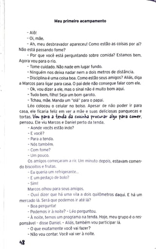 1
' '1
1 '
Meu primeiro acampamento
- Alô!
- Oi, mãe.
- Ah, meu desbravador apareceu! Como estão as coisas por aí?
Não está passando fome?
- Por que você está perguntando sobre comida? Estamos bem.
Agora vou para o rio.
- Tome cuidado. Não nade em lugar fundo.
- Ninguém nos deixa nadar nem a dois metros de distância.
- Disciplina é uma coisa boa. Como estão seus amigos? Aliás, diga
a Marcos para ligar para casa. O pai dele não consegue falar com ele.
- Ok, vou dizer a ele, mas o sinal não é muito bom aqui.
- Tudo bem, filho! Seja um bom garoto.
- Tchau, mãe. Manda um "olá" para o papai.
Léo colocou o celular no bolso. Apesar de não poder ir para
casa, ele ficaria feliz em ver a mãe e suas deliciosas panquecas e
tortas. V
o~ fª""ª a tenda da eoz.inha f'"oe~rar al,o fª""ª eo"'e"°,
pensou. Ele viu Marcos e Daniel perto da tenda.
- Aonde vocês estão indo?
- Evocê?
- Para a tenda.
- Nós também.
- Com fome?
- Um pouco.
Os amigos começaram a rir. Um minuto depois, estavam comen-
do biscoitos e frutas.
- Eu queria um refrigerante...
- Eum pedaço de bolo?
- Sim!
Marcos olhou para seus amigos.
- Ouvi dizer que há uma vila a dois quilômetros daqui. E há um
mercado lá. Será que podemos ir até lá?
- Boa pergunta!
- Podemos ir à noite? - Léo perguntou.
- À noite, temos um programa na tenda. Hoje, meu grupo é o res-
ponsável - disse Daniel. - Aliás, também vou participar lá.
- Oque exatamente você vai fazer?
- Não vou contar. Você vai ver à noite.
 