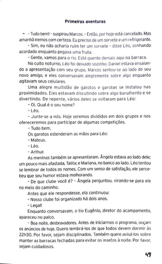 Primeiras aventuras
.... - Tudo bem! - suspirou Marcos.- Então, por hoje está cancelado.Mas
amanhã iremos com certeza. Eu preciso de um sorveteeum refrigerante.
- Sim, eu não acharia ruim ter um sorvete - disse Léo, sonhando
acordado enquanto pegava uma fruta.
- Gente, vamos para o rio. Está quente demais aqui na barraca.
No culto noturno, Léo foi deixado sozinho. Daniel estava ensaian-
do a apresentação com seu grupo, Marcos sentou-se ao lado de seu
novo amigo, e eles conversavam alegremente sobre algo enquanto
agitavam seus celulares.
Uma alegre multidão de garotos e garotas se instalou nas
proximidades. Eles estavam discutindo sobre algo barulhento e se
divertindo. De repente, vários deles se voltaram para Léo:
- Oi. Qual é o seu nome?
- Léo.
- Junte-se a nós. Hoje seremos divididos em dois grupos e nos
ofereceremos para participar de algumas competições.
- Tudo bem.
Os garotos estenderam as mãos para Léo:
- Mateus.
- Léo.
- Arthur.
As meninas também se apresentaram. Ângela estava ao lado dele;
um pouco mais afastada, Talita; e Mariana, no banco ao lado. Léo tentou
se lembrar de todos os nomes. Com um senso de satisfação, ele perce-
beu que seu humor estava melhorando.
- De que clube você é? - Ângela perguntou, virando-se para ele
no meio do caminho.
Antes que ele respondesse, ela continuou:
- Nosso clube foi organizado há dois anos.
- Legal!
Enquanto conversavam, o tio Eugênio, diretor do acampamento,
apareceu no palco.
- Boa noite, desbravadores. Antes de iniciarmos o programa, ouçam
os anúncios de hoje. Quero lembrá-los de que todos devem dormir às
22h30. Por favor, sejam disciplinados. Também quero avisá-los sobre
manter as barracas fechadas para evitar os insetos à noite. Por favor,
sejam cuidadosos.
 