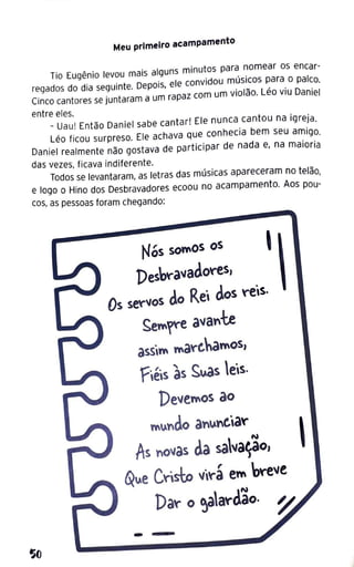 SIJ
Meu primeiro acampamento
Tio Eugênio levou mais alguns minutos para nomear os encar-
regados do dia seguinte. Depois, ele convidou músicos para o palco.
Cinco cantores se juntaram a um rapaz com um violão. Léo viu Daniel
entre eles.
- Uau! Então Daniel sabe cantar! Ele nunca cantou na igreja.
Léo ficou surpreso. Ele achava que conhecia bem seu amigo.
Daniel realmente não gostava de participar de nada e, na maioria
das vezes, ficava indiferente.
Todos se levantaram, as letras das músicas apareceram no telão1
e logo o Hino dos Desbravadores ecoou no acampamento. Aos pou-
cos, as pessoas foram chegando:
Nós sotw10S os 1
Deshv-avadov-es,
Os sev-vos do Rei dos reis.
Semr-e avan"te
assim mav-ehamos,
Fiéis às ~~s eis.
Deve"'os ao
"'undo an.lnC.iar
As novas da sava~o,
~ue Crisl:o virá em breve
Da~o ~a~dão.
1
 