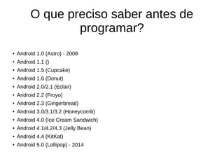 O que preciso saber antes de 
programar? 
● Android 1.0 (Astro) - 2008 
● Android 1.1 () 
● Android 1.5 (Cupcake) 
● Android 1.6 (Donut) 
● Android 2.0/2.1 (Eclair) 
● Android 2.2 (Froyo) 
● Android 2.3 (Gingerbread) 
● Android 3.0/3.1/3.2 (Honeycomb) 
● Android 4.0 (Ice Cream Sandwich) 
● Android 4.1/4.2/4.3 (Jelly Bean) 
● Android 4.4 (KitKat) 
● Android 5.0 (Lollipop) - 2014 
 