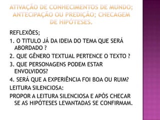 REFLEXÕES;
1. O TITULO JÁ DA IDEIA DO TEMA QUE SERÁ
ABORDADO ?
2. QUE GÊNERO TEXTUAL PERTENCE O TEXTO ?
3. QUE PERSONAGENS PODEM ESTAR
ENVOLVIDOS?
4. SERÁ QUE A EXPERIÊNCIA FOI BOA OU RUIM?
LEITURA SILENCIOSA:
PROPOR A LEITURA SILENCIOSA E APÓS CHECAR
SE AS HIPÓTESES LEVANTADAS SE CONFIRMAM.
 