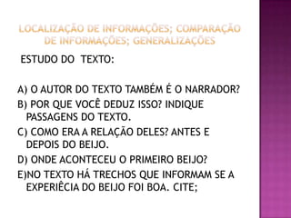 ESTUDO DO TEXTO:
A) O AUTOR DO TEXTO TAMBÉM É O NARRADOR?
B) POR QUE VOCÊ DEDUZ ISSO? INDIQUE
PASSAGENS DO TEXTO.
C) COMO ERA A RELAÇÃO DELES? ANTES E
DEPOIS DO BEIJO.
D) ONDE ACONTECEU O PRIMEIRO BEIJO?
E)NO TEXTO HÁ TRECHOS QUE INFORMAM SE A
EXPERIÊCIA DO BEIJO FOI BOA. CITE;
 