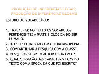ESTUDO DO VOCABULÁRIO:
1. TRABALHAR NO TEXTO OS VOCÁBULOS
PERTENCENTES A PARTE BIOLÓGICA DO SER
HUMANO.
2. INTERTEXTUALIZAR COM OUTRA DISCIPLINA.
3. COMPARTILHAR A PESQUISA COM A CLASSE.
4. PESQUISAR SOBRE O AUTOR E SUA ÉPOCA.
5. QUAL A LIGAÇÃO DAS CARACTERÍSTICAS DO
TEXTO COM A ÉPOCA EM QUE FOI ESCRITO?
 