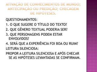 QUESTIONAMENTOS:
1. O QUE SUGERE O TÍTULO DO TEXTO?
2. QUE GÊNERO TEXTUAL PODERIA SER?
3. QUE PERSONAGENS PODEM ESTAR
ENVOLVIDOS?
4. SERÁ QUE A EXPERIÊNCIA FOI BOA OU RUIM?
LEITURA SILENCIOSA:
PROPOR A LEITURA SILENCIOSA E APÓS CHECAR
SE AS HIPÓTESES LEVANTADAS SE CONFIRMAM.
 