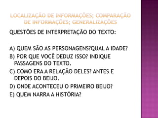 QUESTÕES DE INTERPRETAÇÃO DO TEXTO:
A) QUEM SÃO AS PERSONAGENS?QUAL A IDADE?
B) POR QUE VOCÊ DEDUZ ISSO? INDIQUE
PASSAGENS DO TEXTO.
C) COMO ERA A RELAÇÃO DELES? ANTES E
DEPOIS DO BEIJO.
D) ONDE ACONTECEU O PRIMEIRO BEIJO?
E) QUEM NARRA A HISTÓRIA?
 