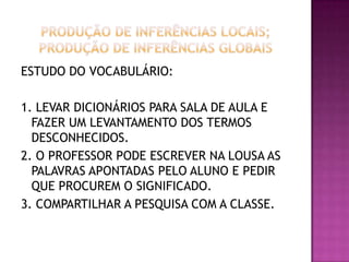 ESTUDO DO VOCABULÁRIO:
1. LEVAR DICIONÁRIOS PARA SALA DE AULA E
FAZER UM LEVANTAMENTO DOS TERMOS
DESCONHECIDOS.
2. O PROFESSOR PODE ESCREVER NA LOUSA AS
PALAVRAS APONTADAS PELO ALUNO E PEDIR
QUE PROCUREM O SIGNIFICADO.
3. COMPARTILHAR A PESQUISA COM A CLASSE.
 