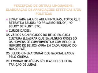  LEVAR PARA SALA DE AULA PINTURAS, FOTOS QUE
RETRATEM BEIJOS: “O PRIMEIRO BEIJO”, “O
BEIJO” DE KLINT, ETC.
 CURIOSIDADES:
OS VÁRIOS SIGNIFICADOS DO BEIJO EM CADA
CULTURA (LEMBRAR QUE EM ALGUNS PAÍSES SÓ
OS HOMENS SE CUMPRIMENTAM COM BEIJO; O
NÚMERO DE BEIJOS VARIA EM CADA REGIÃO DO
NOSSO PAÍS)
OS BEIJOS CINEMATOGRÁFICOS IMORTALIZADOS
PELO CINEMA.
RELEMBRAR HISTÓRIAS BÍBLICAS DO BEIJO DA
TRAIÇÃO DE JUDAS.
 