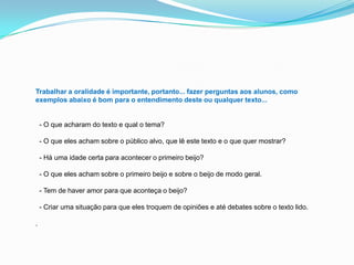 Trabalhar a oralidade é importante, portanto... fazer perguntas aos alunos, como
exemplos abaixo é bom para o entendimento deste ou qualquer texto...
- O que acharam do texto e qual o tema?
- O que eles acham sobre o público alvo, que lê este texto e o que quer mostrar?
- Há uma idade certa para acontecer o primeiro beijo?
- O que eles acham sobre o primeiro beijo e sobre o beijo de modo geral.
- Tem de haver amor para que aconteça o beijo?
- Criar uma situação para que eles troquem de opiniões e até debates sobre o texto lido.
.
 