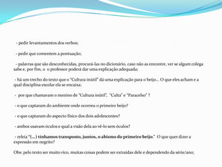 - pedir levantamentos dos verbos;
- pedir que comentem a pontuação;
- palavras que são desconhecidas, procurá-las no dicionário, caso não as encontre, ver se algum colega
sabe e, por fim, o o professor poderá dar uma explicação adequada;
- há um trecho do texto que o “Cultura inútil” dá uma explicação para o beijo... O que eles acham e a
qual disciplina escolar ela se encaixa;
- por que chamavam o menino de “Cultura inútil”, “Culta” e “Paracelso” ?
- o que captaram do ambiente onde ocorreu o primeiro beijo?
- o que captaram do aspecto físico dos dois adolescentes?
- ambos usavam óculos e qual a visão dela ao vê-lo sem óculos?
- releia “(...) tínhamos transposto, juntos, o abismo do primeiro beijo.” O que quer dizer a
expressão em negrito?
Obs: pelo texto ser muito rico, muitas coisas podem ser extraídas dele e dependendo da série/ano;
 