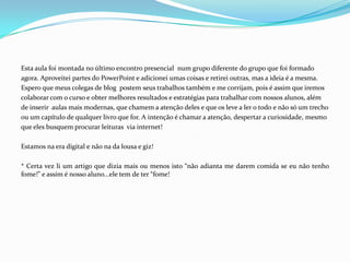 Esta aula foi montada no último encontro presencial num grupo diferente do grupo que foi formado
agora. Aproveitei partes do PowerPoint e adicionei umas coisas e retirei outras, mas a ideia é a mesma.
Espero que meus colegas de blog postem seus trabalhos também e me corrijam, pois é assim que iremos
colaborar com o curso e obter melhores resultados e estratégias para trabalhar com nossos alunos, além
de inserir aulas mais modernas, que chamem a atenção deles e que os leve a ler o todo e não só um trecho
ou um capítulo de qualquer livro que for. A intenção é chamar a atenção, despertar a curiosidade, mesmo
que eles busquem procurar leituras via internet!
Estamos na era digital e não na da lousa e giz!
* Certa vez li um artigo que dizia mais ou menos isto “não adianta me darem comida se eu não tenho
fome!” e assim é nosso aluno...ele tem de ter “fome!
 