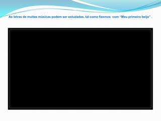 As letras de muitas músicas podem ser estudadas, tal como fizemos com “Meu primeiro beijo” .
 