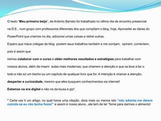 O texto “Meu primeiro beijo”, de António Barreto foi trabalhado no último dia de encontro presencial
na D.E., num grupo com professores diferentes dos que compõem o blog, hoje. Aproveitei as ideias do
PowerPoint que criamos no dia, adicionei umas coisas e retirei outras.
Espero que meus colegas de blog postem seus trabalhos também e me corrijam, opinem, comentem,
pois é assim que
iremos colaborar com o curso e obter melhores resultados e estratégias para trabalhar com
nossos alunos, além de inserir aulas mais modernas, que chamem a atenção e que os leve a ler o
todo e não só um trecho ou um capítulo de qualquer livro que for. A intenção é chamar a atenção,
despertar a curiosidade, mesmo que eles busquem conhecimentos via internet!
Estamos na era digital e não na da lousa e giz!
* Certa vez li um artigo, no qual havia uma citação, dizia mais ou menos isto “não adianta me darem
comida se eu não tenho fome!” e assim é nosso aluno...ele tem de ter “fome para darmos o alimento!
 