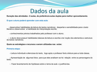 Dados da aula
Duração das atividades - 6 aulas, de preferência aulas duplas para melhor aproveitamento.
O que o aluno poderá aprender com esta aula:
- desenvolver habilidades de leitura de textos narrativos; despertar a sensibilidade para o texto
literário e desenvolver a habilidade de interpretação escrita;
- conhecimentos prévios trabalhados pelo professor com o aluno;
- o aluno deve possuir habilidades básicas de leitura e escrita e ter noção dos elementos e estrutura
de textos narrativos;
Quais as estratégias e recursos a serem utilizadas nas aulas:
Primeira etapa:
- Leitura individual e silenciosa do texto, logo após o professor fará a leitura para a toda classe.
- Apresentação de algumas fotos para que eles analisem se há relação entre os personagens do
texto.
- Fazer levantamento de hipóteses sobre o tema da aula e justificá-las.
 