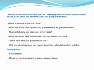 Trabalhar a oralidade é importante, portanto... fazer perguntas aos alunos, como exemplos
abaixo, é bom para o entendimento deste ou de qualquer outro texto...
- O que acharam do texto e qual o tema?
- O que eles acham sobre o público alvo, que lê este texto e o que quer mostrar?
- Há uma idade certa para acontecer o primeiro beijo?
- O que eles acham sobre o primeiro beijo e sobre o beijo de modo geral.
- Tem de haver amor para que aconteça o beijo?
- Criar uma situação para que eles troquem de opiniões e até debates sobre o texto lido.
Segunda etapa:
- Fazer reescrita.
- Montar um mine teatro para viver a cena mostrada no texto.
.
 