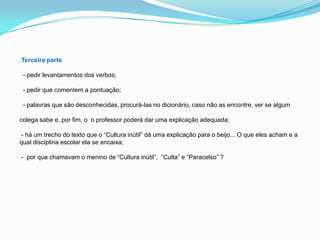 .Terceira parte
- pedir levantamentos dos verbos;
- pedir que comentem a pontuação;
- palavras que são desconhecidas, procurá-las no dicionário, caso não as encontre, ver se algum
colega sabe e, por fim, o o professor poderá dar uma explicação adequada;
- há um trecho do texto que o “Cultura inútil” dá uma explicação para o beijo... O que eles acham e a
qual disciplina escolar ela se encaixa;
- por que chamavam o menino de “Cultura inútil”, “Culta” e “Paracelso” ?
 