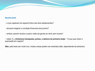 Quarta parte
- o que captaram do aspecto físico dos dois adolescentes?
- dá para imaginar a condição financeira dos jovens?
- ambos usavam óculos e qual a visão da garota ao vê-lo sem óculos?
- releia “(...) tínhamos transposto, juntos, o abismo do primeiro beijo.” O que quer dizer a
expressão em negrito?
Obs: pelo texto ser muito rico, muitas coisas podem ser extraídas dele, dependendo da série/ano.
 
