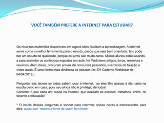 VOCÊ TAMBÉM PREFERE A INTERNET PARA ESTUDAR?
Os recursos multimídia disponíveis em alguns sites facilitam a aprendizagem. A internet
serve como a melhor ferramenta para o estudo, desde que seja bem orientada. Isto pode
dar um estudo de qualidade, porque os livros são muito caros. Muitos alunos estão usando-
a para assimilar os conteúdos expostos em aula. Na Web leem artigos, livros, resenhas e
resumos. Além disso, procuram provas de concursos passados, exercícios de fixação e
vídeo aulas. É uma forma mais dinâmica de estudar. (in: ZH-Caderno Vestibular de
04/04/2012).
Perguntar aos alunos se todos sabem usar a internet, se eles têm acesso à ela, tanto na
escola como em casa, pois isso ainda não é privilégio de todos!
Comente o que cada um busca na internet, que auxiliam os estudos, trabalhos, enfim, no
tocante a educação!
* O intuito dessas perguntas é sondar para criarmos coisas novas e interessantes para
eles, aulas que “matem a fome de quem tem fome!
 