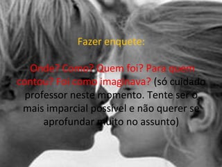 Fazer enquete:
Onde? Como? Quem foi? Para quem
contou? Foi como imaginava? (só cuidado
professor neste momento. Tente ser o
mais imparcial possível e não querer se
aprofundar muito no assunto)
 