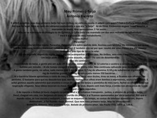 Meu Primeiro Beijo
Antonio Barreto
É dificil acreditar, mas meu primeiro beijo foi num ônibus, na volta da escola. E sabem com quem? Com o Cultura Inútil! Pode?
Até que foi legal. Nem eu nem ele sabíamos exatamente o que era "o beijo". Só de filme. Estávamos virgens nesse assunto, e
morrendo de medo. Mas aprendemos. E foi assim...
Não sei se numa aula de Biologia ou de Química, o Culta tinha me mandado um dos seus milhares de bilhetinhos:
" Você é a glicose do meu metabolismo.
Te amo muito!
Paracelso"
E assinou com uma letrinha miúda: Paracelso. Paracelso era outro apelido dele. Assinou com letrinha tão minúscula que quase
tive dó, tive pena, instinto maternal, coisas de mulher...E também não sei por que: resolvi dar uma chance pra ele, mesmo
sem saber que tipo de lance ia rolar.
No dia seguinte, depois do inglês, pediu pra me acompanhar até em casa. No ônibus, veio com o seguinte papo:
- Um beijo pode deixar a gente exausto, sabia? - Fiz cara de desentendida.
Mas ele continuou:
- Dependendo do beijo, a gente põe em ação 29 músculos, consome cerca de 12 calorias e acelera o coração de 70 para 150
batidas por minuto. - Aí ele tomou coragem e pegou na minha mão. Mas continuou salivando seus perdigotos:
- A gente também gasta, na saliva, nada menos que 9 mg de água; 0,7 mg de albumina; 0,18 g de substâncias orgânica; 0,711
mg de matérias graxas; 0,45 mg de sais e pelo menos 250 bactérias...
Aí o bactéria falante aproximou o rosto do meu e, tremendo, tirou seus óculos, tirou os meus, e ficamos nos olhando, de
pertinho. O bastante para que eu descobrisse que, sem os óculos, seus olhos eram bonitos e expressivos, azuis e brilhantes. E
achei gostoso aquele calorzinho que envolvia o corpo da gente. Ele beijou a pontinha do meu nariz, fechei os olhos e senti sua
respiração ofegante. Seus lábios tocaram os meus. Primeiro de leve, depois com mais força, e então nos abraçamos de bocas
coladas, por alguns segundos.
E de repente o ônibus já havia chegado no ponto final e já tínhamos transposto , juntos, o abismo do primeiro beijo.
Desci, cheguei em casa, nos beijamos de novo no portão do prédio, e aí ficamos apaixonados por vária semanas. Até que o
mundo rolou, as luas vieram e voltaram, o tempo se esqueceu do tempo, as contas de telefone aumentaram, depois
diminuíram...e foi ficando nisso. Normal. Que nem meu primeiro beijo. Mas foi inesquecível!
BARRETO, Antonio. Meu primeiro beijo. Balada do primeiro amor. São Paulo: FTD, 1977. p. 134-6.
 