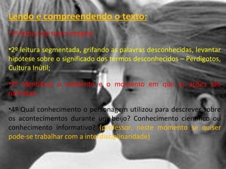 Lendo e compreendendo o texto:
•1º leitura do texto integral;
•2º leitura segmentada, grifando as palavras desconhecidas, levantar
hipótese sobre o significado dos termos desconhecidos – Perdigotos,
Cultura Inútil;
•3º Identificar o ambiente e o momento em que as ações são
narradas;
•4º Qual conhecimento o personagem utilizou para descrever sobre
os acontecimentos durante um beijo? Conhecimento científico ou
conhecimento informativo? (professor, neste momento se quiser
pode-se trabalhar com a interdisciplinaridade)
 