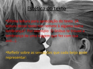 Estética do texto
•Última leitura para apreciação do texto. (A
leitura desse texto nos remete à alguma outra
lembrança? Por exemplo: O ônibus te trouxe a
lembrança de uma viagem que fez com sua
avó...).
•Refletir sobre as sensações que cada beijo pode
representar:
 