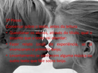 1º Passo:
Conversar sobre o texto, antes da leitura
• Questionar os alunos, através do título, qual o
assunto que o texto vai abordar;
• Fazer relato (oral) de experiência, se já
vivenciaram o primeiro beijo;
• Levantamento se conhecem alguma música ou
outro texto que fale sobre beijo.
 