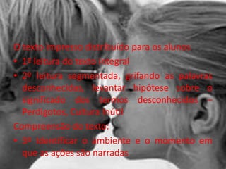 O texto impresso distribuído para os alunos
• 1º leitura do texto integral
• 2º leitura segmentada, grifando as palavras
desconhecidas, levantar hipótese sobre o
significado dos termos desconhecidos –
Perdigotos, Cultura Inútil
Compreensão do texto:
• 3º Identificar o ambiente e o momento em
que as ações são narradas
 