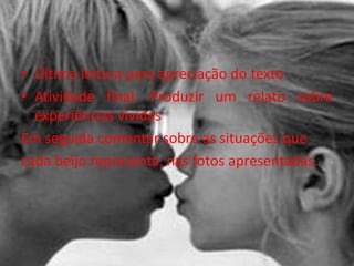 • Última leitura para apreciação do texto
• Atividade final: Produzir um relato sobre
experiências vividas
Em seguida comentar sobre as situações que
cada beijo representa, nas fotos apresentadas.
 