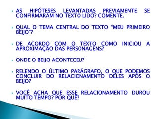  AS HIPÓTESES LEVANTADAS PREVIAMENTE SE
CONFIRMARAM NO TEXTO LIDO? COMENTE.
 QUAL O TEMA CENTRAL DO TEXTO “MEU PRIMEIRO
BEIJO”?
 DE ACORDO COM O TEXTO COMO INICIOU A
APROXIMAÇÃO DAS PERSONAGENS?
 ONDE O BEIJO ACONTECEU?
 RELENDO O ÚLTIMO PARÁGRAFO, O QUE PODEMOS
CONCLUIR DO RELACIONAMENTO DELES APÓS O
BEIJO?
 VOCÊ ACHA QUE ESSE RELACIONAMENTO DUROU
MUITO TEMPO? POR QUÊ?
 