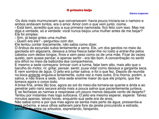 O primeiro beijo
Clarice Lispector
Os dois mais murmuravam que conversavam: havia pouco iniciara-se o namoro e
ambos andavam tontos, era o amor. Amor com o que vem junto: ciúme.
- Está bem, acredito que sou a sua primeira namorada, fico feliz com isso. Mas me
diga a verdade, só a verdade: você nunca beijou uma mulher antes de me beijar?
Ele foi simples:
- Sim, já beijei antes uma mulher.
- Quem era ela? - perguntou com dor.
Ele tentou contar toscamente, não sabia como dizer.
O ônibus da excursão subia lentamente a serra. Ele, um dos garotos no meio da
garotada em algazarra, deixava a brisa fresca bater-lhe no rosto e entrar-lhe pelos
cabelos com dedos longos, finos e sem peso como os de uma mãe. Ficar às vezes
quieto, sem quase pensar, e apenas sentir - era tão bom. A concentração no sentir
era difícil no meio da balbúrdia dos companheiros.
E mesmo a sede começara: brincar com a turma, falar bem alto, mais alto que o
barulho do motor, rir, gritar, pensar, sentir, puxa vida! como deixava a garganta seca.
E nem sombra de água. O jeito era juntar saliva, e foi o que fez. Depois de reunida
na boca ardente engulia-a lentamente, outra vez e mais outra. Era morna, porém, a
saliva, e não tirava a sede. Uma sede enorme maior do que ele próprio, que lhe
tomava agora o corpo todo.
A brisa fina, antes tão boa, agora ao sol do meio-dia tornara-se quente e árida e ao
penetrar pelo nariz secava ainda mais a pouca saliva que pacientemente juntava.
E se fechasse as narinas e respirasse um pouco menos daquele vento de deserto?
Tentou por instantes mas logo sufocava. O jeito era mesmo esperar, esperar. Talvez
minutos apenas, talvez horas, enquanto sua sede era de anos.
Não sabia como e por que mas agora se sentia mais perto da água, pressentia-a
mais próxima, e seus olhos saltavam para fora da janela procurando a estrada,
penetrando entre os arbustos, espreitando, farejando.
 