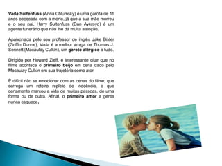 Vada Sultenfuss (Anna Chlumsky) é uma garota de 11
anos obcecada com a morte, já que a sua mãe morreu
e o seu pai, Harry Sultenfuss (Dan Aykroyd) é um
agente funerário que não lhe dá muita atenção.
Apaixonada pelo seu professor de inglês Jake Bixler
(Griffin Dunne), Vada é a melhor amiga de Thomas J.
Sennett (Macaulay Culkin), um garoto alérgico a tudo.
Dirigido por Howard Zieff, é interessante citar que no
filme acontece o primeiro beijo em cena dado pelo
Macaulay Culkin em sua trajetória como ator.
É difícil não se emocionar com as cenas do filme, que
carrega um roteiro repleto de inocência, e que
certamente marcou a vida de muitas pessoas, de uma
forma ou de outra. Afinal, o primeiro amor a gente
nunca esquece.
 