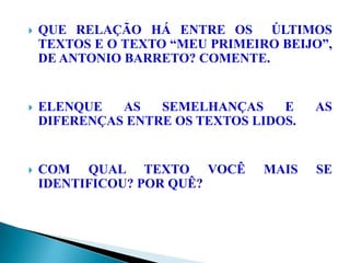  QUE RELAÇÃO HÁ ENTRE OS ÚLTIMOS
TEXTOS E O TEXTO “MEU PRIMEIRO BEIJO”,
DE ANTONIO BARRETO? COMENTE.
 ELENQUE AS SEMELHANÇAS E AS
DIFERENÇAS ENTRE OS TEXTOS LIDOS.
 COM QUAL TEXTO VOCÊ MAIS SE
IDENTIFICOU? POR QUÊ?
 