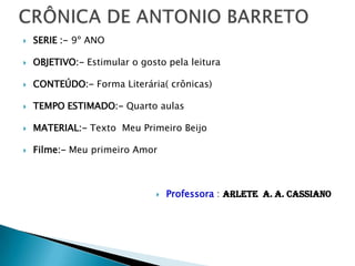  SERIE :- 9º ANO
 OBJETIVO:- Estimular o gosto pela leitura
 CONTEÚDO:- Forma Literária( crônicas)
 TEMPO ESTIMADO:- Quarto aulas
 MATERIAL:- Texto Meu Primeiro Beijo
 Filme:- Meu primeiro Amor
 Professora : Arlete A. A. Cassiano
 