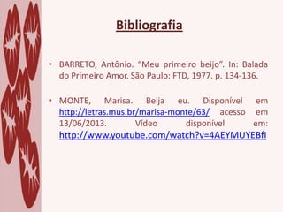 • BARRETO, Antônio. “Meu primeiro beijo”. In: Balada
do Primeiro Amor. São Paulo: FTD, 1977. p. 134-136.
• MONTE, Marisa. Beija eu. Disponível em
http://letras.mus.br/marisa-monte/63/ acesso em
13/06/2013. Vídeo disponível em:
http://www.youtube.com/watch?v=4AEYMUYEBfI
Bibliografia
 