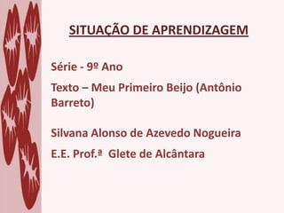 SITUAÇÃO DE APRENDIZAGEM
Série - 9º Ano
Texto – Meu Primeiro Beijo (Antônio
Barreto)
Silvana Alonso de Azevedo Nogueira
E.E. Prof.ª Glete de Alcântara
 