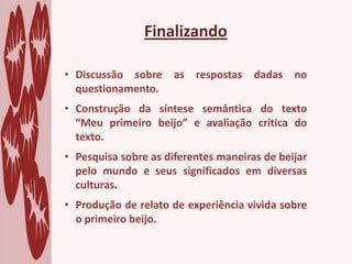 Finalizando
• Discussão sobre as respostas dadas no
questionamento.
• Construção da síntese semântica do texto
“Meu primeiro beijo” e avaliação crítica do
texto.
• Pesquisa sobre as diferentes maneiras de beijar
pelo mundo e seus significados em diversas
culturas.
• Produção de relato de experiência vivida sobre
o primeiro beijo.
 