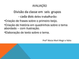AVALIAÇÃO
Divisão da classe em seis grupos
- cada dois deles trabalharão:
•Criação de frases sobre o primeiro beijo.
•Criação de história em quadrinhos sobre o tema
abordado – com ilustração.
•Elaboração de texto sobre o tema.
Profª Maíza Marli Magri e Nálio
 