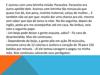 E assinou com uma letrinha miúda: Paracelso. Paracelso era
outro apelido dele. Assinou com letrinha tão minúscula que
quase tive dó, tive pena, instinto maternal, coisas de mulher... E
também não sei por que: resolvi dar uma chance pra ele, mesmo
sem saber que tipo de lance ia rolar. No dia seguinte, depois do
inglês, pediu pra me acompanhar até em casa. No ônibus, veio
com o seguinte papo:
- Um beijo pode deixar a gente exausto, sabia? - Fiz cara de
desentendida. Mas ele continuou:
- Dependendo do beijo, a gente põe em ação 29 músculos,
consome cerca de 12 calorias e acelera o coração de 70 para 150
batidas por minuto. - Aí ele tomou coragem e pegou na minha
mão. Mas continuou salivando seus perdigotos:
 